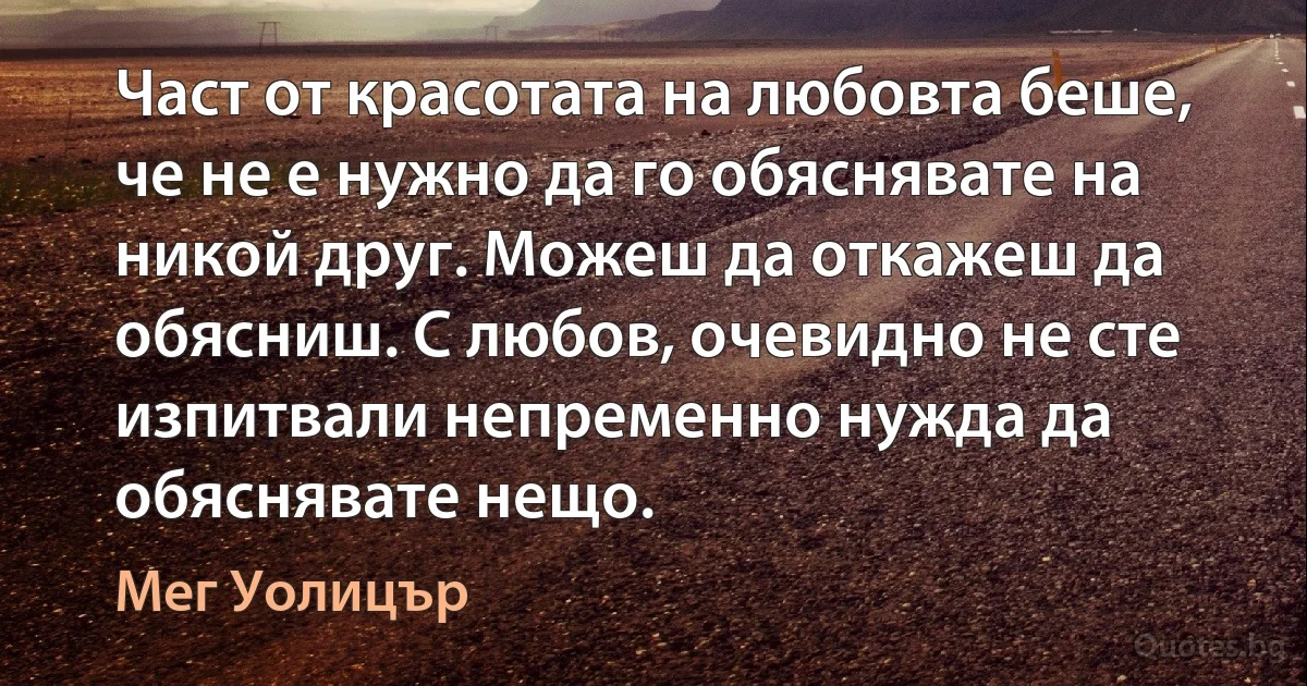 Част от красотата на любовта беше, че не е нужно да го обяснявате на никой друг. Можеш да откажеш да обясниш. С любов, очевидно не сте изпитвали непременно нужда да обяснявате нещо. (Мег Уолицър)