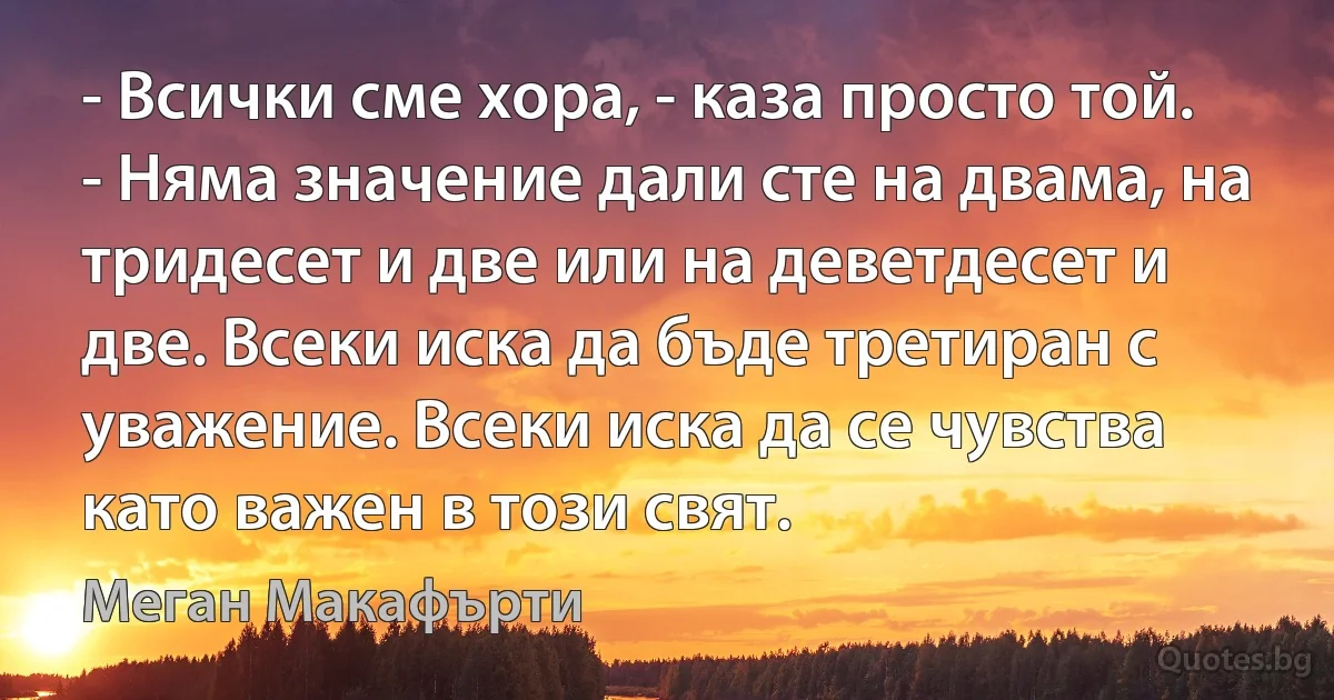 - Всички сме хора, - каза просто той. - Няма значение дали сте на двама, на тридесет и две или на деветдесет и две. Всеки иска да бъде третиран с уважение. Всеки иска да се чувства като важен в този свят. (Меган Макафърти)