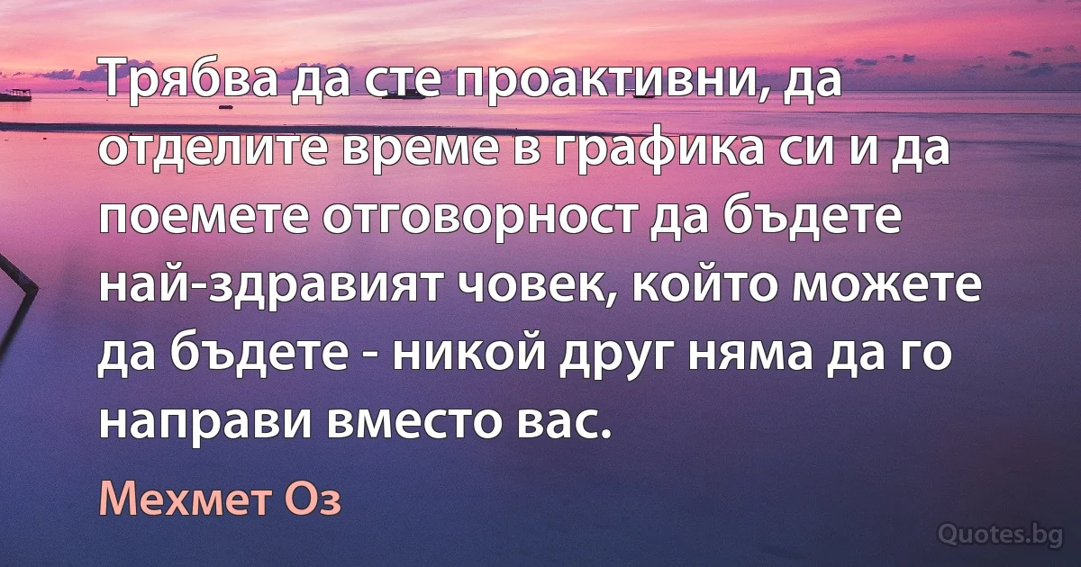 Трябва да сте проактивни, да отделите време в графика си и да поемете отговорност да бъдете най-здравият човек, който можете да бъдете - никой друг няма да го направи вместо вас. (Мехмет Оз)