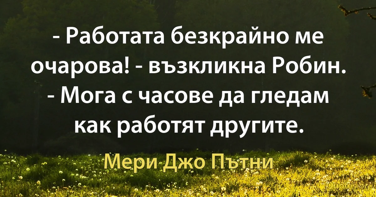 - Работата безкрайно ме очарова! - възкликна Робин. - Мога с часове да гледам как работят другите. (Мери Джо Пътни)