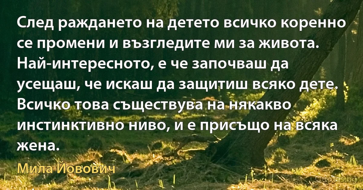 След раждането на детето всичко коренно се промени и възгледите ми за живота. Най-интересното, е че започваш да усещаш, че искаш да защитиш всяко дете. Всичко това съществува на някакво инстинктивно ниво, и е присъщо на всяка жена. (Мила Йовович)