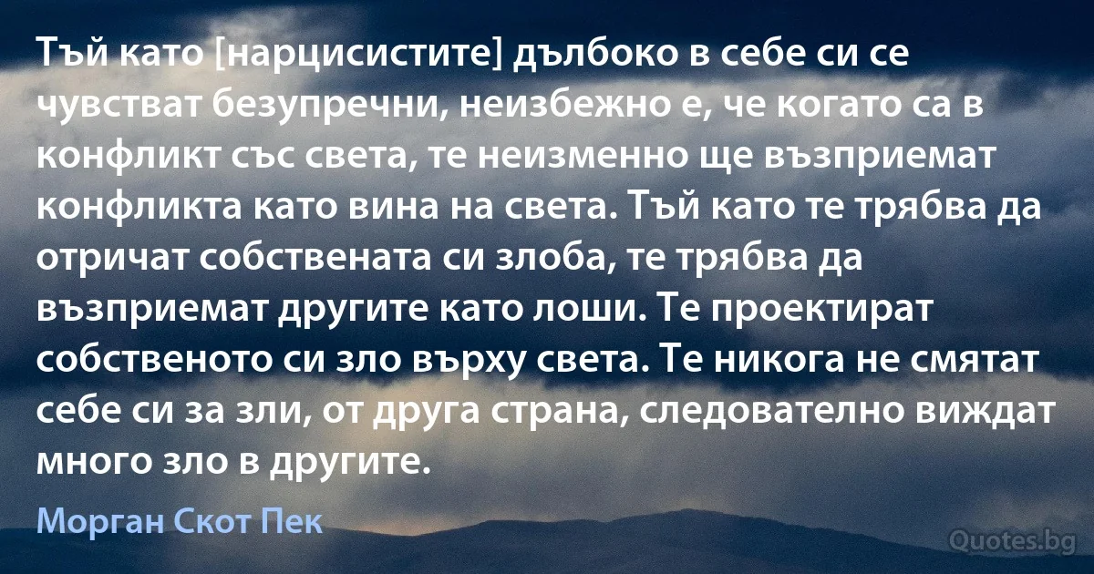 Тъй като [нарцисистите] дълбоко в себе си се чувстват безупречни, неизбежно е, че когато са в конфликт със света, те неизменно ще възприемат конфликта като вина на света. Тъй като те трябва да отричат собствената си злоба, те трябва да възприемат другите като лоши. Те проектират собственото си зло върху света. Те никога не смятат себе си за зли, от друга страна, следователно виждат много зло в другите. (Морган Скот Пек)