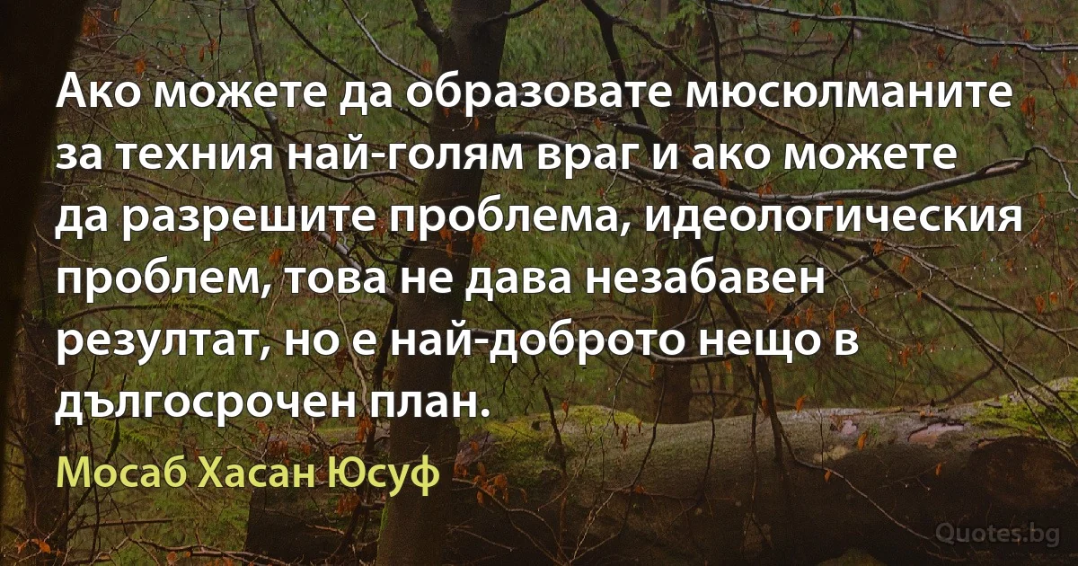 Ако можете да образовате мюсюлманите за техния най-голям враг и ако можете да разрешите проблема, идеологическия проблем, това не дава незабавен резултат, но е най-доброто нещо в дългосрочен план. (Мосаб Хасан Юсуф)