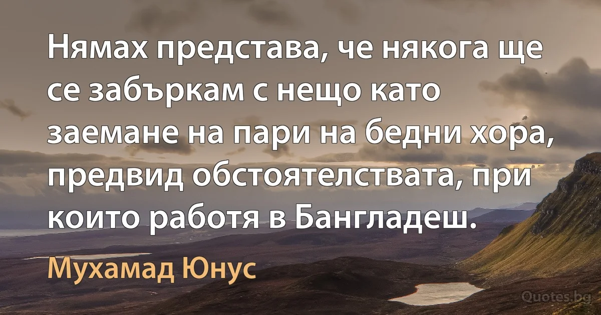 Нямах представа, че някога ще се забъркам с нещо като заемане на пари на бедни хора, предвид обстоятелствата, при които работя в Бангладеш. (Мухамад Юнус)