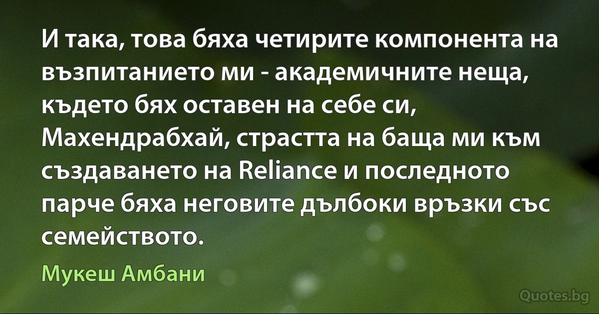 И така, това бяха четирите компонента на възпитанието ми - академичните неща, където бях оставен на себе си, Махендрабхай, страстта на баща ми към създаването на Reliance и последното парче бяха неговите дълбоки връзки със семейството. (Мукеш Амбани)