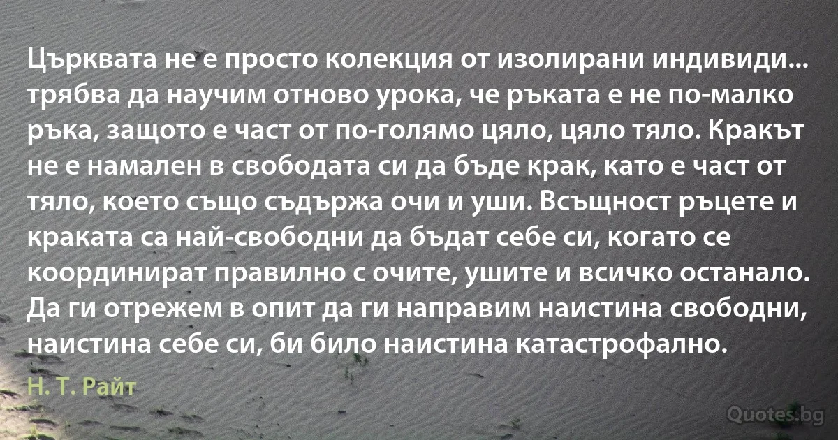 Църквата не е просто колекция от изолирани индивиди... трябва да научим отново урока, че ръката е не по-малко ръка, защото е част от по-голямо цяло, цяло тяло. Кракът не е намален в свободата си да бъде крак, като е част от тяло, което също съдържа очи и уши. Всъщност ръцете и краката са най-свободни да бъдат себе си, когато се координират правилно с очите, ушите и всичко останало. Да ги отрежем в опит да ги направим наистина свободни, наистина себе си, би било наистина катастрофално. (Н. Т. Райт)