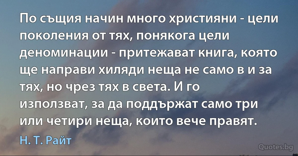 По същия начин много християни - цели поколения от тях, понякога цели деноминации - притежават книга, която ще направи хиляди неща не само в и за тях, но чрез тях в света. И го използват, за да поддържат само три или четири неща, които вече правят. (Н. Т. Райт)