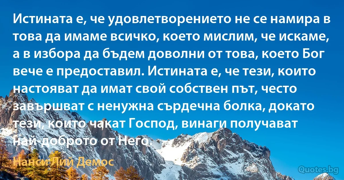 Истината е, че удовлетворението не се намира в това да имаме всичко, което мислим, че искаме, а в избора да бъдем доволни от това, което Бог вече е предоставил. Истината е, че тези, които настояват да имат свой собствен път, често завършват с ненужна сърдечна болка, докато тези, които чакат Господ, винаги получават най-доброто от Него. (Нанси Лий Демос)