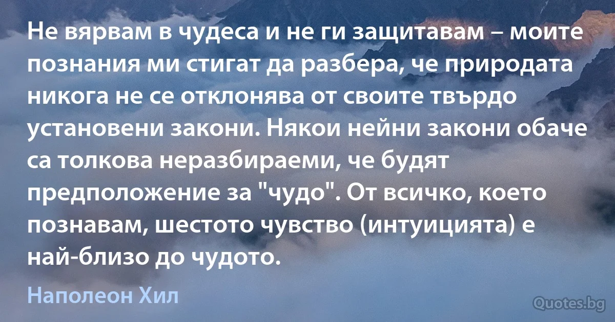 Не вярвам в чудеса и не ги защитавам – моите познания ми стигат да разбера, че природата никога не се отклонява от своите твърдо установени закони. Някои нейни закони обаче са толкова неразбираеми, че будят предположение за "чудо". От всичко, което познавам, шестото чувство (интуицията) е най-близо до чудото. (Наполеон Хил)