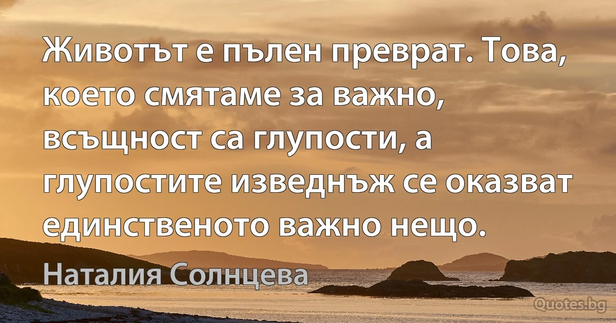 Животът е пълен преврат. Това, което смятаме за важно, всъщност са глупости, а глупостите изведнъж се оказват единственото важно нещо. (Наталия Солнцева)