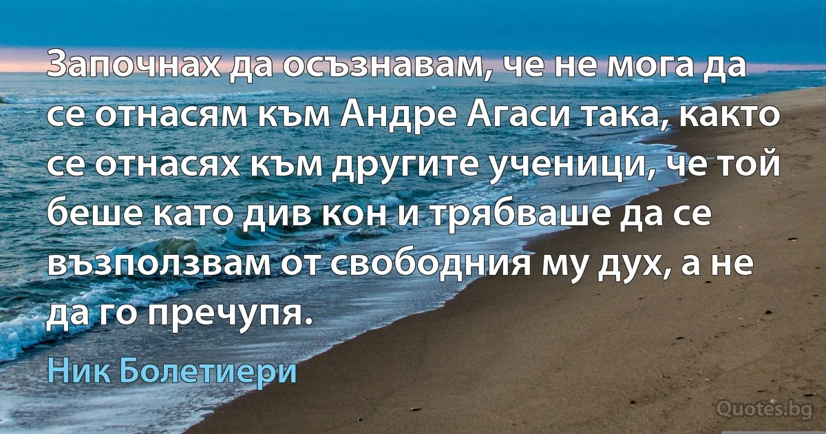 Започнах да осъзнавам, че не мога да се отнасям към Андре Агаси така, както се отнасях към другите ученици, че той беше като див кон и трябваше да се възползвам от свободния му дух, а не да го пречупя. (Ник Болетиери)