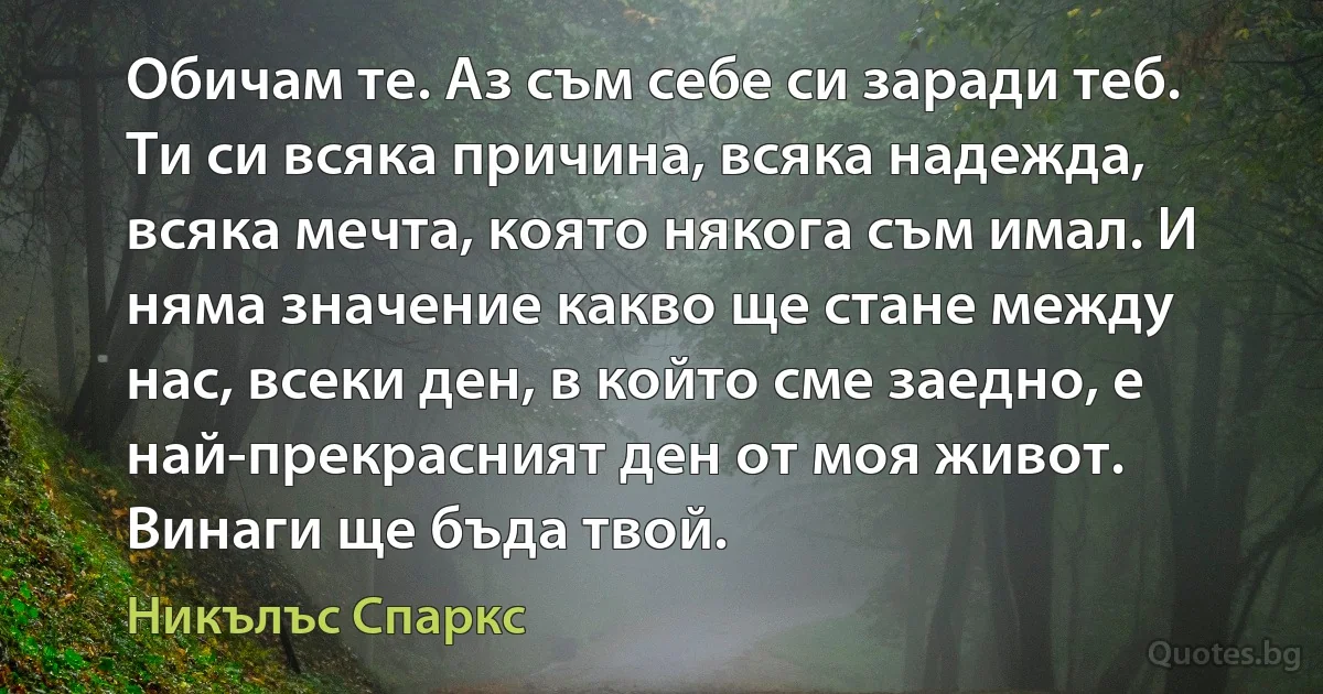 Обичам те. Аз съм себе си заради теб. Ти си всяка причина, всяка надежда, всяка мечта, която някога съм имал. И няма значение какво ще стане между нас, всеки ден, в който сме заедно, е най-прекрасният ден от моя живот. Винаги ще бъда твой. (Никълъс Спаркс)