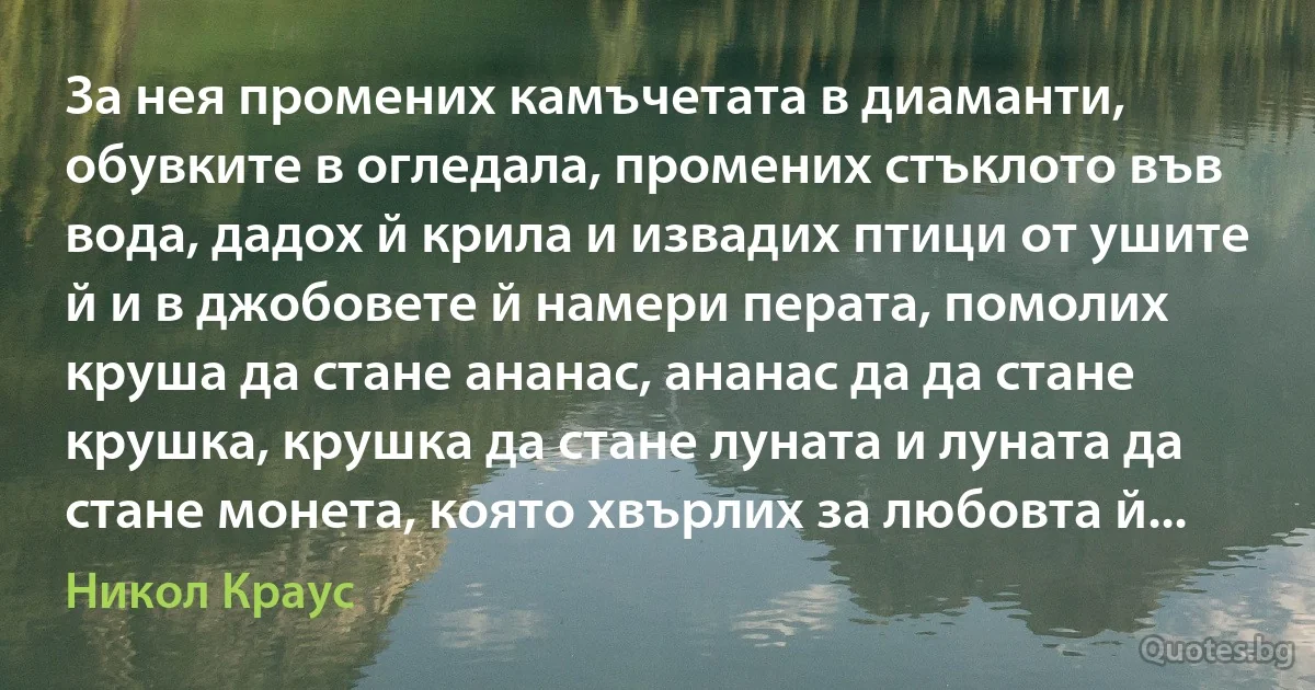 За нея промених камъчетата в диаманти, обувките в огледала, промених стъклото във вода, дадох й крила и извадих птици от ушите й и в джобовете й намери перата, помолих круша да стане ананас, ананас да да стане крушка, крушка да стане луната и луната да стане монета, която хвърлих за любовта й... (Никол Краус)