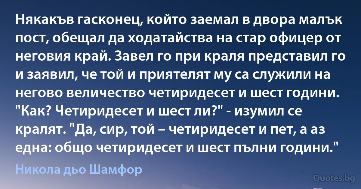 Някакъв гасконец, който заемал в двора малък пост, обещал да ходатайства на стар офицер от неговия край. Завел го при краля представил го и заявил, че той и приятелят му са служили на негово величество четиридесет и шест години. "Как? Четиридесет и шест ли?" - изумил се кралят. "Да, сир, той – четиридесет и пет, а аз една: общо четиридесет и шест пълни години." (Никола дьо Шамфор)