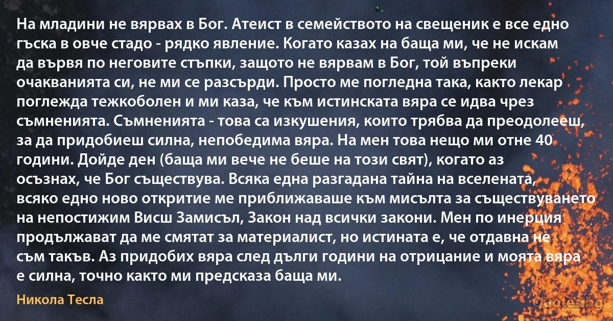 На младини не вярвах в Бог. Атеист в семейството на свещеник е все едно гъска в овче стадо - рядко явление. Когато казах на баща ми, че не искам да вървя по неговите стъпки, защото не вярвам в Бог, той въпреки очакванията си, не ми се разсърди. Просто ме погледна така, както лекар поглежда тежкоболен и ми каза, че към истинската вяра се идва чрез съмненията. Съмненията - това са изкушения, които трябва да преодолееш, за да придобиеш силна, непобедима вяра. На мен това нещо ми отне 40 години. Дойде ден (баща ми вече не беше на този свят), когато аз осъзнах, че Бог съществува. Всяка една разгадана тайна на вселената, всяко едно ново откритие ме приближаваше към мисълта за съществуването на непостижим Висш Замисъл, Закон над всички закони. Мен по инерция продължават да ме смятат за материалист, но истината е, че отдавна не съм такъв. Аз придобих вяра след дълги години на отрицание и моята вяра е силна, точно както ми предсказа баща ми. (Никола Тесла)