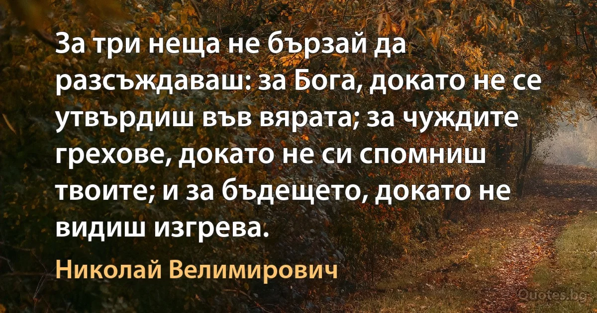 За три неща не бързай да разсъждаваш: за Бога, докато не се утвърдиш във вярата; за чуждите грехове, докато не си спомниш твоите; и за бъдещето, докато не видиш изгрева. (Николай Велимирович)