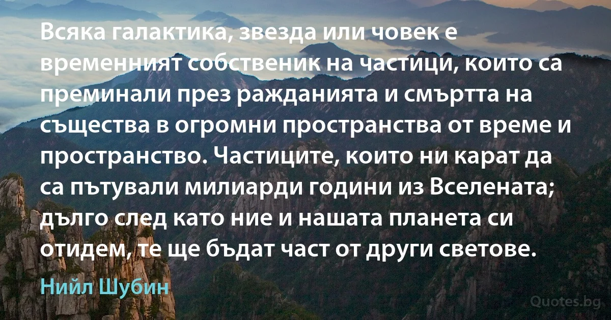 Всяка галактика, звезда или човек е временният собственик на частици, които са преминали през ражданията и смъртта на същества в огромни пространства от време и пространство. Частиците, които ни карат да са пътували милиарди години из Вселената; дълго след като ние и нашата планета си отидем, те ще бъдат част от други светове. (Нийл Шубин)