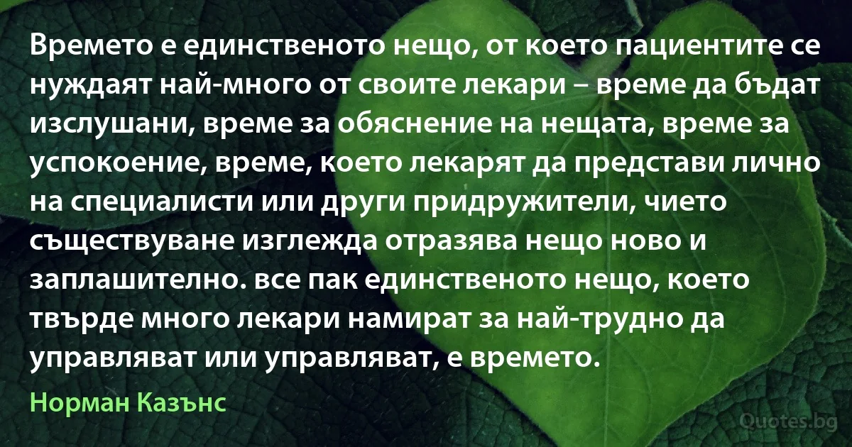 Времето е единственото нещо, от което пациентите се нуждаят най-много от своите лекари – време да бъдат изслушани, време за обяснение на нещата, време за успокоение, време, което лекарят да представи лично на специалисти или други придружители, чието съществуване изглежда отразява нещо ново и заплашително. все пак единственото нещо, което твърде много лекари намират за най-трудно да управляват или управляват, е времето. (Норман Казънс)