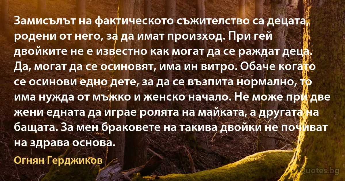 Замисълът на фактическото съжителство са децата, родени от него, за да имат произход. При гей двойките не е известно как могат да се раждат деца. Да, могат да се осиновят, има ин витро. Обаче когато се осинови едно дете, за да се възпита нормално, то има нужда от мъжко и женско начало. Не може при две жени едната да играе ролята на майката, а другата на бащата. За мен браковете на такива двойки не почиват на здрава основа. (Огнян Герджиков)