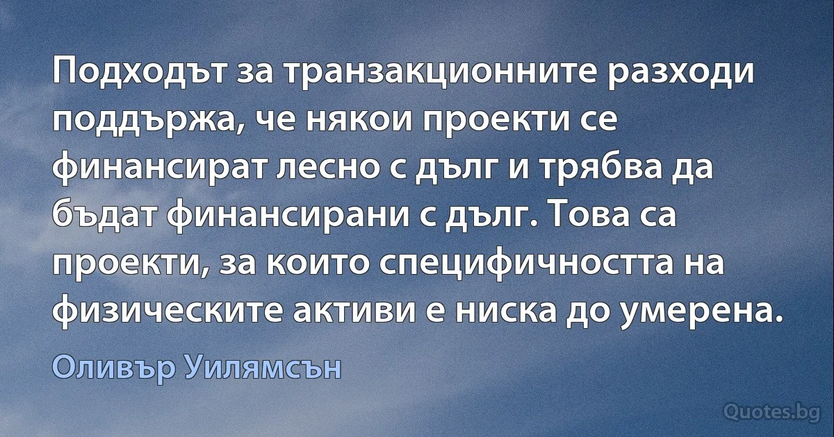 Подходът за транзакционните разходи поддържа, че някои проекти се финансират лесно с дълг и трябва да бъдат финансирани с дълг. Това са проекти, за които специфичността на физическите активи е ниска до умерена. (Оливър Уилямсън)