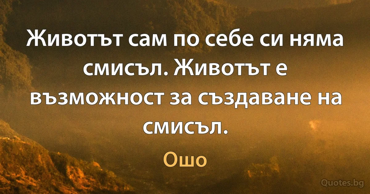 Животът сам по себе си няма смисъл. Животът е възможност за създаване на смисъл. (Ошо)