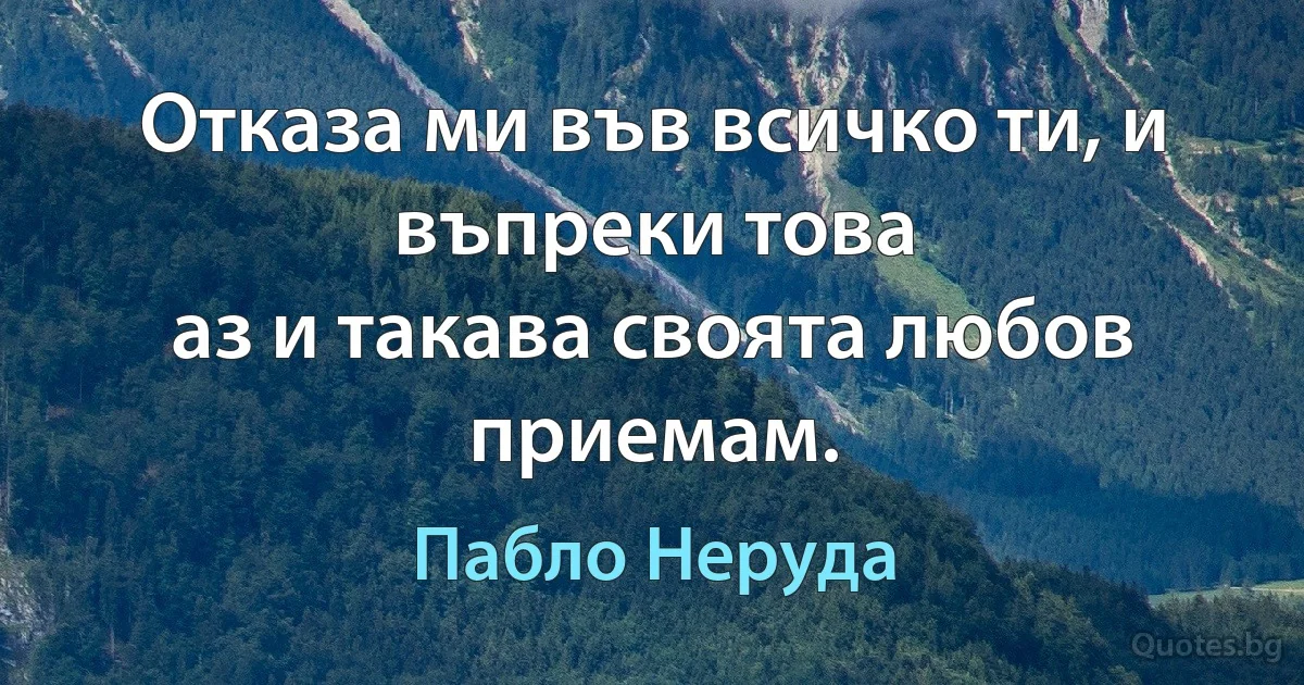 Отказа ми във всичко ти, и въпреки това
аз и такава своята любов приемам. (Пабло Неруда)