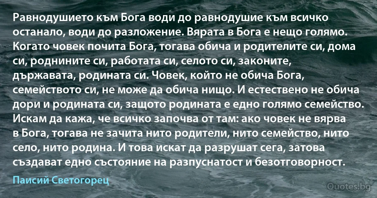 Равнодушието към Бога води до равнодушие към всичко останало, води до разложение. Вярата в Бога е нещо голямо. Когато човек почита Бога, тогава обича и родителите си, дома си, роднините си, работата си, селото си, законите, държавата, родината си. Човек, който не обича Бога, семейството си, не може да обича нищо. И естествено не обича дори и родината си, защото родината е едно голямо семейство. Искам да кажа, че всичко започва от там: ако човек не вярва в Бога, тогава не зачита нито родители, нито семейство, нито село, нито родина. И това искат да разрушат сега, затова създават едно състояние на разпуснатост и безотговорност. (Паисий Светогорец)