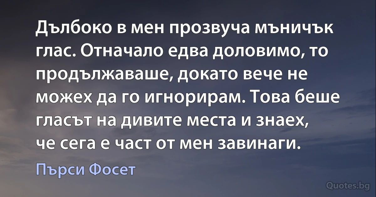 Дълбоко в мен прозвуча мъничък глас. Отначало едва доловимо, то продължаваше, докато вече не можех да го игнорирам. Това беше гласът на дивите места и знаех, че сега е част от мен завинаги. (Пърси Фосет)