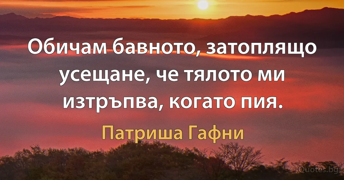 Обичам бавното, затоплящо усещане, че тялото ми изтръпва, когато пия. (Патриша Гафни)