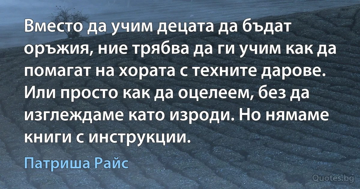 Вместо да учим децата да бъдат оръжия, ние трябва да ги учим как да помагат на хората с техните дарове. Или просто как да оцелеем, без да изглеждаме като изроди. Но нямаме книги с инструкции. (Патриша Райс)