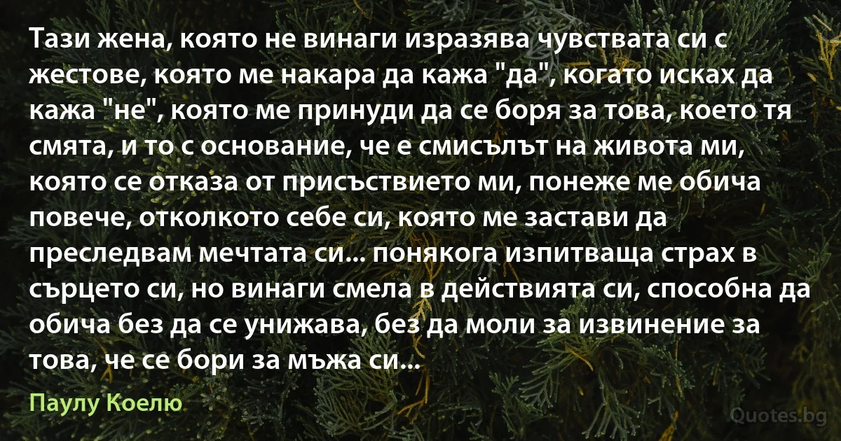 Тази жена, която не винаги изразява чувствата си с жестове, която ме накара да кажа "да", когато исках да кажа "не", която ме принуди да се боря за това, което тя смята, и то с основание, че е смисълът на живота ми, която се отказа от присъствието ми, понеже ме обича повече, отколкото себе си, която ме застави да преследвам мечтата си... понякога изпитваща страх в сърцето си, но винаги смела в действията си, способна да обича без да се унижава, без да моли за извинение за това, че се бори за мъжа си... (Паулу Коелю)