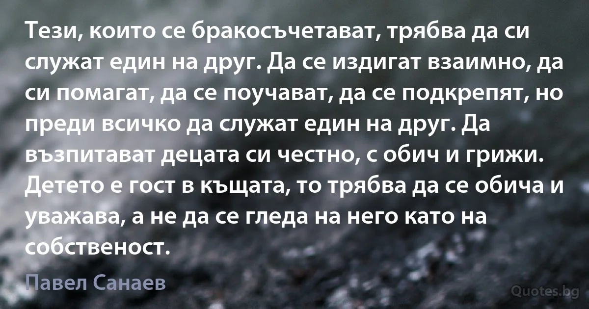 Тези, които се бракосъчетават, трябва да си служат един на друг. Да се издигат взаимно, да си помагат, да се поучават, да се подкрепят, но преди всичко да служат един на друг. Да възпитават децата си честно, с обич и грижи. Детето е гост в къщата, то трябва да се обича и уважава, а не да се гледа на него като на собственост. (Павел Санаев)