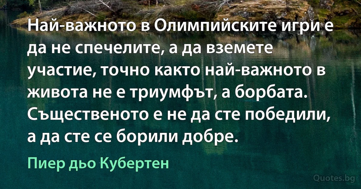 Най-важното в Олимпийските игри е да не спечелите, а да вземете участие, точно както най-важното в живота не е триумфът, а борбата. Същественото е не да сте победили, а да сте се борили добре. (Пиер дьо Кубертен)