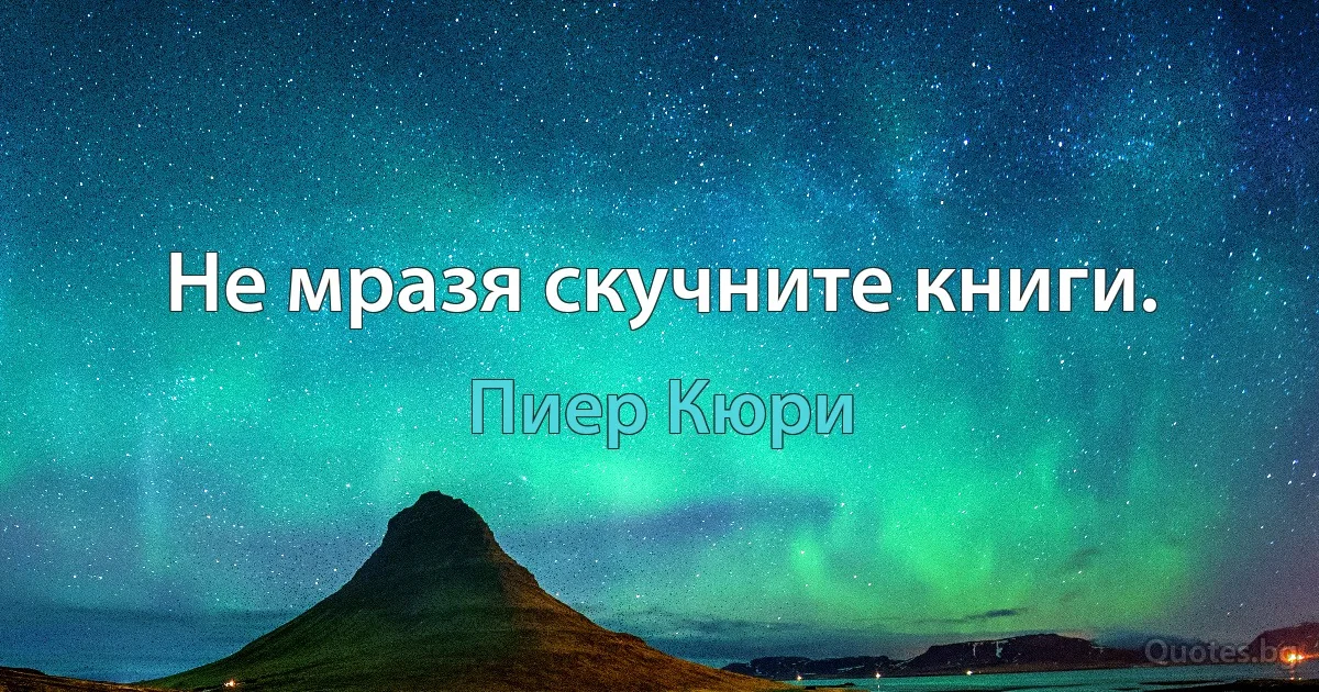 Не мразя скучните книги. (Пиер Кюри)