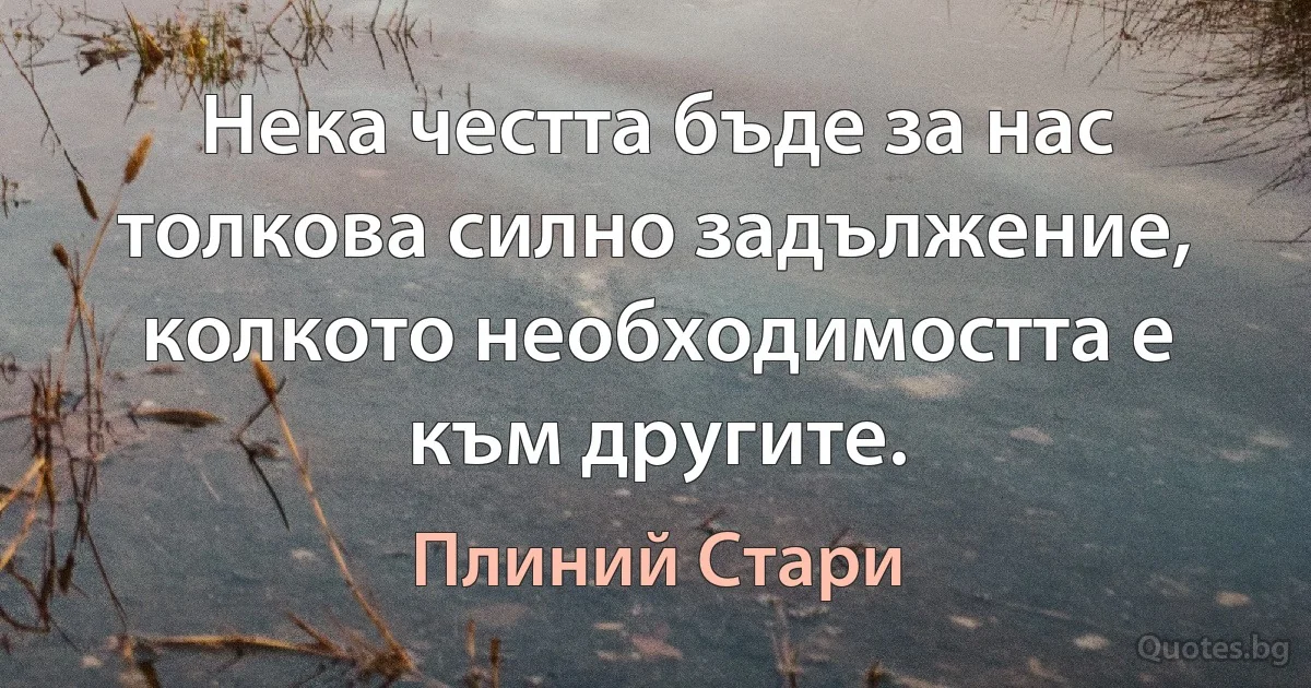 Нека честта бъде за нас толкова силно задължение, колкото необходимостта е към другите. (Плиний Стари)