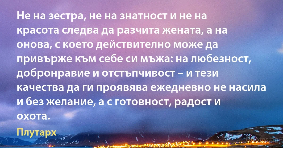 Не на зестра, не на знатност и не на красота следва да разчита жената, а на онова, с което действително може да привърже към себе си мъжа: на любезност, добронравие и отстъпчивост – и тези качества да ги проявява ежедневно не насила и без желание, а с готовност, радост и охота. (Плутарх)