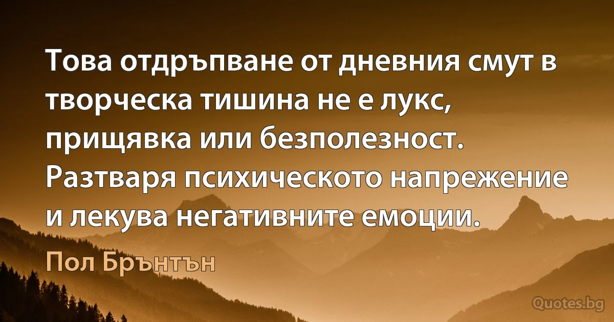 Това отдръпване от дневния смут в творческа тишина не е лукс, прищявка или безполезност. Разтваря психическото напрежение и лекува негативните емоции. (Пол Брънтън)