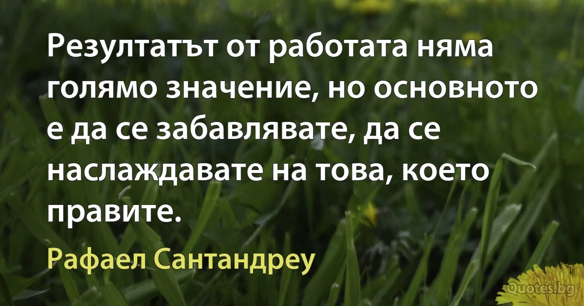 Резултатът от работата няма голямо значение, но основното е да се забавлявате, да се наслаждавате на това, което правите. (Рафаел Сантандреу)