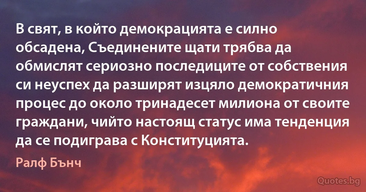 В свят, в който демокрацията е силно обсадена, Съединените щати трябва да обмислят сериозно последиците от собствения си неуспех да разширят изцяло демократичния процес до около тринадесет милиона от своите граждани, чийто настоящ статус има тенденция да се подиграва с Конституцията. (Ралф Бънч)