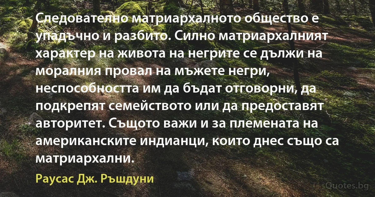 Следователно матриархалното общество е упадъчно и разбито. Силно матриархалният характер на живота на негрите се дължи на моралния провал на мъжете негри, неспособността им да бъдат отговорни, да подкрепят семейството или да предоставят авторитет. Същото важи и за племената на американските индианци, които днес също са матриархални. (Раусас Дж. Ръшдуни)