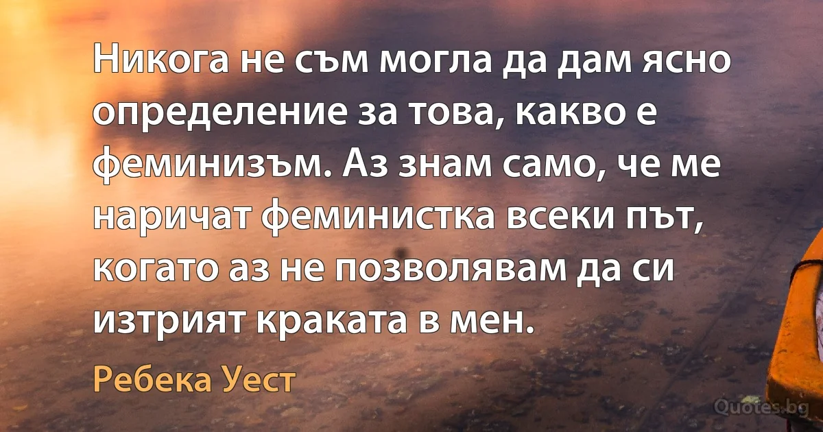 Никога не съм могла да дам ясно определение за това, какво е феминизъм. Аз знам само, че ме наричат феминистка всеки път, когато аз не позволявам да си изтрият краката в мен. (Ребека Уест)