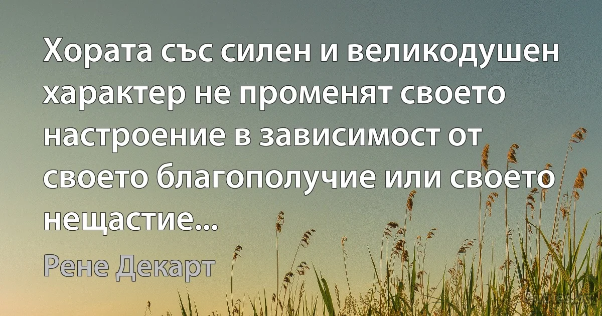 Хората със силен и великодушен характер не променят своето настроение в зависимост от своето благополучие или своето нещастие... (Рене Декарт)