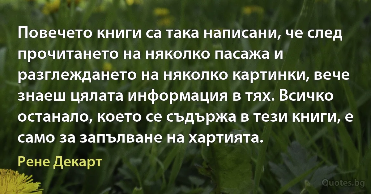 Повечето книги са така написани, че след прочитането на няколко пасажа и разглеждането на няколко картинки, вече знаеш цялата информация в тях. Всичко останало, което се съдържа в тези книги, е само за запълване на хартията. (Рене Декарт)