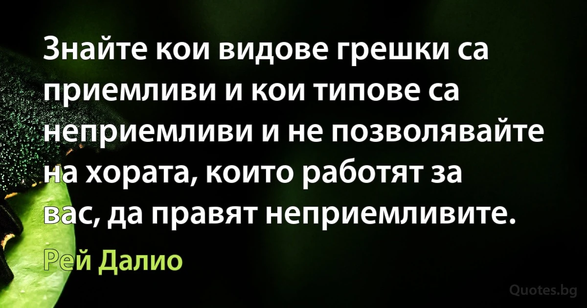 Знайте кои видове грешки са приемливи и кои типове са неприемливи и не позволявайте на хората, които работят за вас, да правят неприемливите. (Рей Далио)