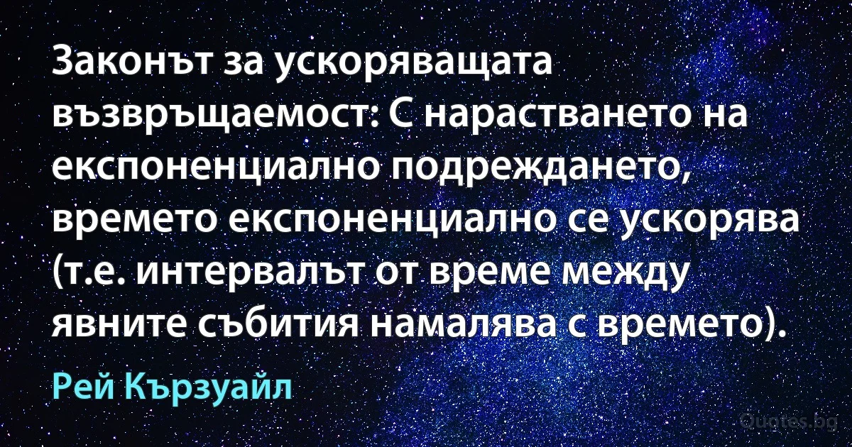 Законът за ускоряващата възвръщаемост: С нарастването на експоненциално подреждането, времето експоненциално се ускорява (т.е. интервалът от време между явните събития намалява с времето). (Рей Кързуайл)