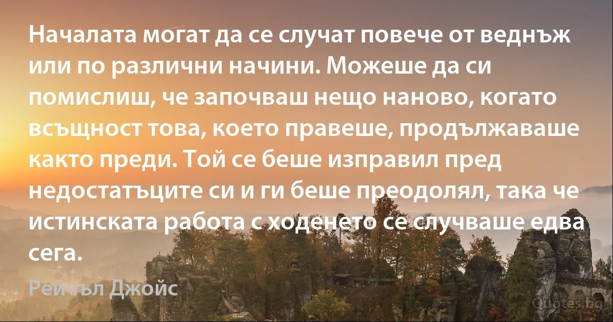 Началата могат да се случат повече от веднъж или по различни начини. Можеше да си помислиш, че започваш нещо наново, когато всъщност това, което правеше, продължаваше както преди. Той се беше изправил пред недостатъците си и ги беше преодолял, така че истинската работа с ходенето се случваше едва сега. (Рейчъл Джойс)