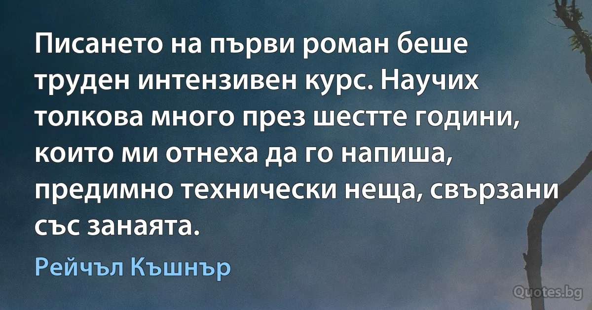 Писането на първи роман беше труден интензивен курс. Научих толкова много през шестте години, които ми отнеха да го напиша, предимно технически неща, свързани със занаята. (Рейчъл Къшнър)