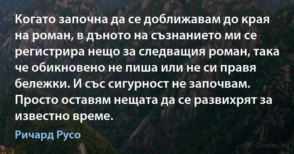 Когато започна да се доближавам до края на роман, в дъното на съзнанието ми се регистрира нещо за следващия роман, така че обикновено не пиша или не си правя бележки. И със сигурност не започвам. Просто оставям нещата да се развихрят за известно време. (Ричард Русо)