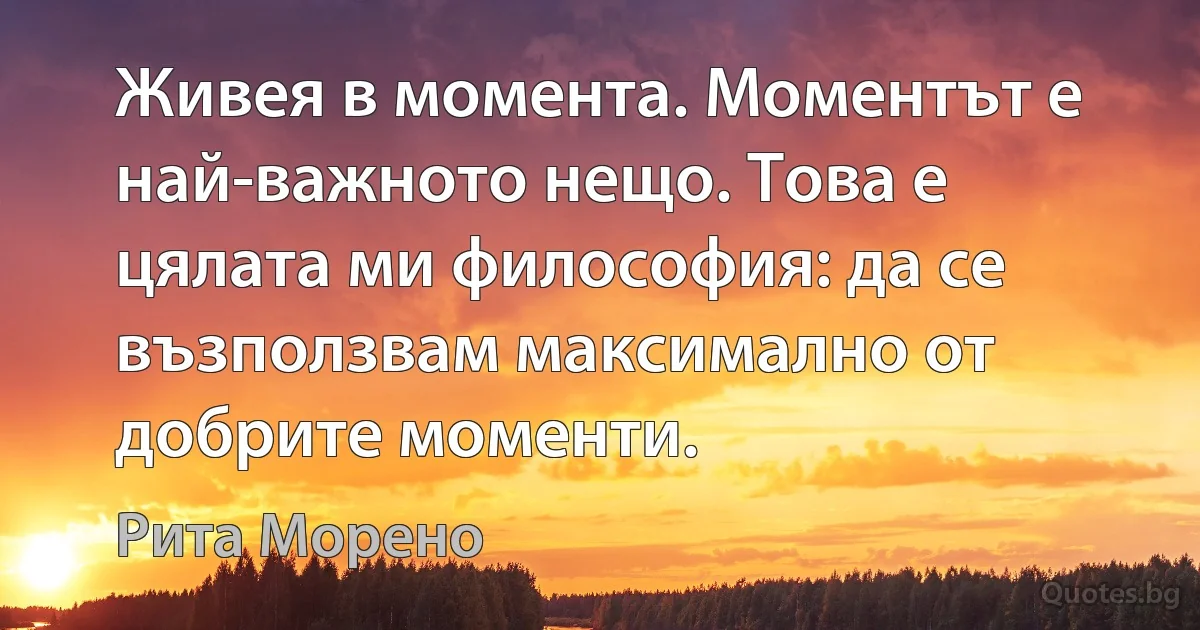 Живея в момента. Моментът е най-важното нещо. Това е цялата ми философия: да се възползвам максимално от добрите моменти. (Рита Морено)