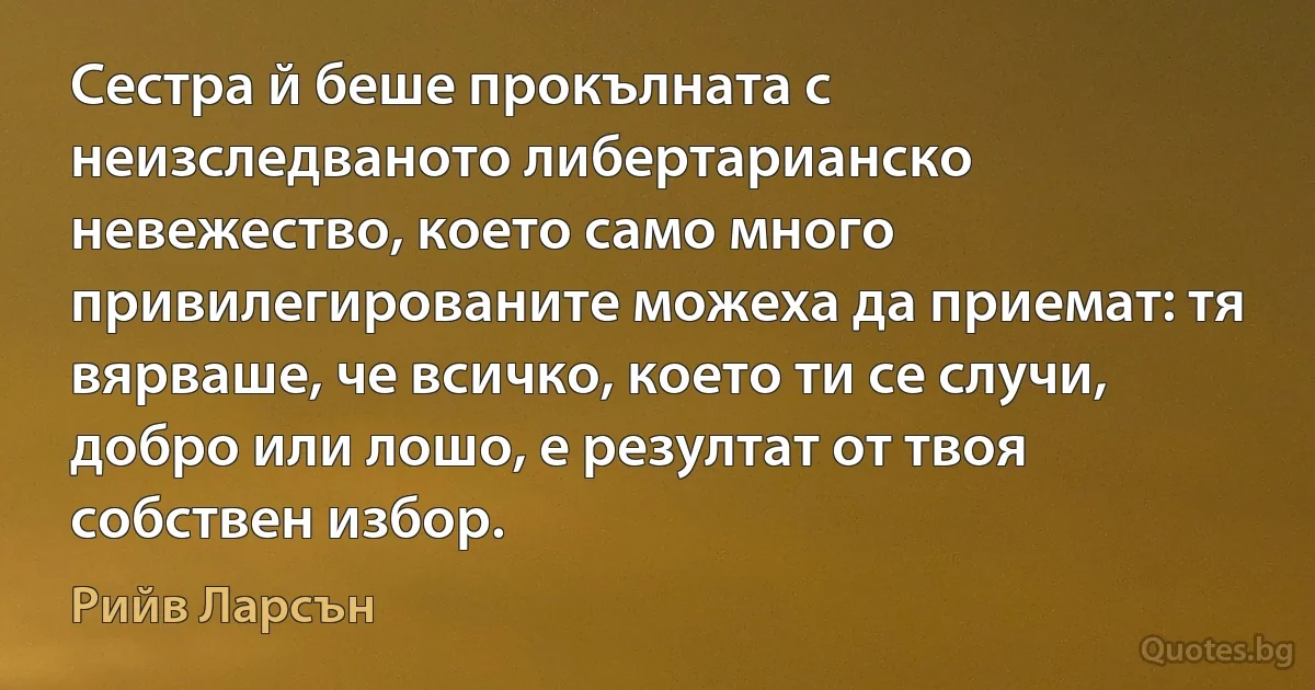 Сестра й беше прокълната с неизследваното либертарианско невежество, което само много привилегированите можеха да приемат: тя вярваше, че всичко, което ти се случи, добро или лошо, е резултат от твоя собствен избор. (Рийв Ларсън)